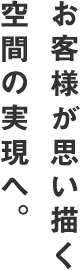 お客様が思い描く空間の実現へ。